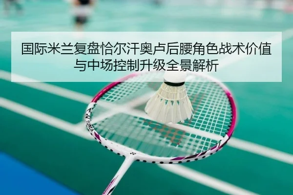 国际米兰复盘恰尔汗奥卢后腰角色战术价值与中场控制升级全景解析（kaiyun）