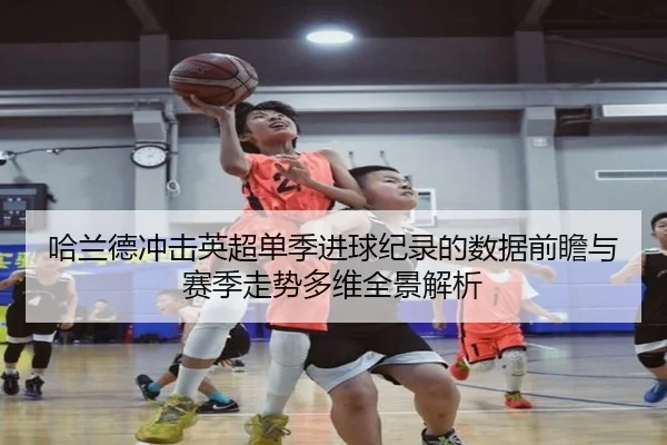 哈兰德冲击英超单季进球纪录的数据前瞻与赛季走势多维全景解析 - kaiyun