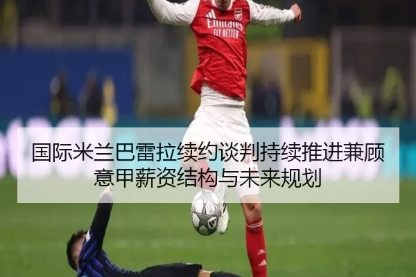 国际米兰巴雷拉续约谈判持续推进兼顾意甲薪资结构与未来规划（kaiyun）